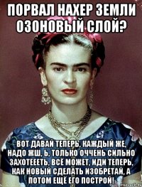 Порвал нахер земли озоновый слой? Вот давай теперь, каждый же, надо жш, Ь, только оччень сильно захотеееть, всё может, иди теперь, как новый сделать изобретай, а потом ещё его построй!