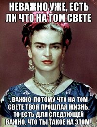 Неважно уже, есть ли что на том свете , важно, потому что на том свете твоя прошлая жизнь, то есть для следующей важно, что ты такое на этом!