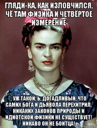 Гляди-ка, как изловчился, чё там физика и четвёртое измерение , уж такой, Ь, догадливый, что самих Бога и Дьявола перехитрил, никаких законов природы и идиотской физики не существует! Никаво он не боитца!