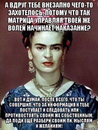 А вдруг тебе внезапно чего-то захотелось, потому что так матрица управляя твоей же волей начинает наказание? Вот и думай, после всего, что ты совершил, что за информация к тебе поступает и следовать или противостоять своим же собственным, да поди ещё разбери своим ли, мыслям и желаниям!