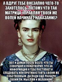 А вдруг тебе внезапно чего-то захотелось, потому что так матрица управляя твоей же волей начинает наказание? Вот и думай после всего, что ты совершил и понатворил, что за информация к тебе поступает и следовать или противостоять своим же собственным, да поди ещё разбери своим ли, мыслям и желаниям!