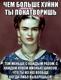 Чем больше хуйни ты понатворишь , тем меньше с каждым разом, с каждой новой жизнью шансов, что ты из неё вообще когда-либо выберешься!