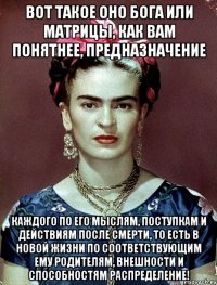 Вот такое оно Бога или матрицы, как вам понятнее, предназначение каждого по его мыслям, поступкам и действиям после смерти, то есть в новой жизни по соответствующим ему родителям, внешности и способностям распределение!