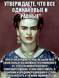 Утверждаете, что все одинаковые и равные при этом лучших, чтобы не было не в свою пользу возможности сравнения и от этого психологического самоуничтожения, стали уничтожать, а дебилами и уродами родившихся стали превозносить и за ними ухаживать?