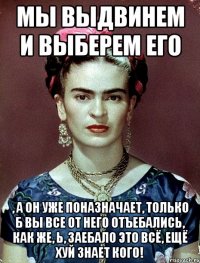 Мы выдвинем и выберем его , а он уже поназначает, только б вы все от него отъебались, как же, Ь, заебало это всё, ещё хуй знает кого!