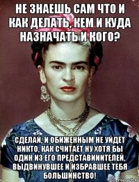 Не знаешь сам что и как делать, кем и куда назначать и кого? Сделай, и обиженным не уйдёт никто, как считает ну хотя бы один из его представииителей, выдвинувшее и избравшее тебя большинство!