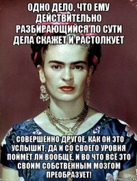 Одно дело, что ему действительно разбирающийся по сути дела скажет и растолкует , совершенно другое, как он это услышит, да и со своего уровня поймёт ли вообще, и во что всё это своим собственным мозгом преобразует!