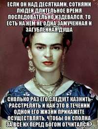 Если он над десятками, сотнями людей длительное время последовательно издевался, то есть на нём не одна замученная и загубленная душа , сколько раз его следует казнить- расстрелять и как это в течении одной его жизни прикажете осуществлять, чтобы он сполна за все их перед Богом отчитался?