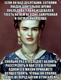 Если он над десятками, сотнями людей длительное время последовательно издевался, тоесть на нём не одна замученная и загубленная душа , сколько раз его следует казнить- расстрелять и как это в течении одной его жизни прикажете осуществлять, чтобы он сполна за все их перед Богом отчитался?