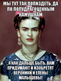 Мы тут так попиздеть, да по полудрагоценным камушкам , а как дальше быть, вам придумают и изобретят Вероники и Елены Малышевы!