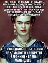 Мы тут на этой планете так звёздное небо поукрашать, в танчиках покататца, по телевизеру и со сцены перед дебилами повыступать, да и вообще чисто поржать, попиздеть, да по полудрагоценным камушкам , а как дальше быть, вам придумают и изобретят Вероники и Елены Малышевы!