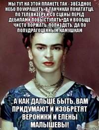 Мы тут на этой планете так - звёздное небо поукрашать, в танчиках покататца, по телевизеру и со сцены перед дебилами повыступать, да и вообще чисто поржать, попиздеть, да по полудрагоценным камушкам , а как дальше быть, вам придумают и изобретят Вероники и Елены Малышевы!
