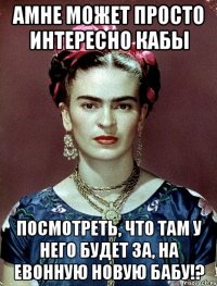 АМНЕ может просто интересно кабы посмотреть, что там у него будет за, на евонную новую бабу!?