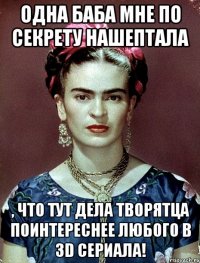 Одна баба мне по секрету нашептала , что тут дела творятца поинтереснее любого в 3D сериала!