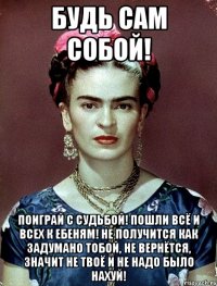 Будь сам собой! Поиграй с судьбой! Пошли всё и всех к ебеням! Не получится как задумано тобой, не вернётся, значит не твоё и не надо было нахуй!