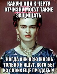 Какую они к чёрту Отчизну могут такие защищать , когда они всю жизнь только и ищут, кого бы из своих ещё продать?!