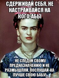 Сдерживай себя, не настраивайся на кого-абы , не следуй свому предназначению и не размышляй, послушай-ка лучше свою бабу!