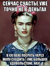 Сейчас счастье уже точно не в деньгах В XXI веке посрать через жопу сходить - уже большое удовольствие, нах!
