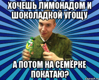ХОЧЕШЬ ЛИМОНАДОМ И ШОКОЛАДКОЙ УГОЩУ А ПОТОМ НА СЕМЁРКЕ ПОКАТАЮ?
