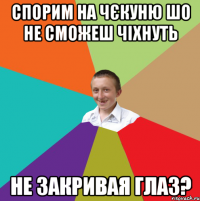 спорим на чєкуню шо не сможеш чіхнуть не закривая глаз?