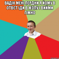 Вадік мені пердни я йому в отвєт іди в жопу і вийми гімно 