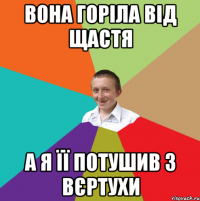 Вона горіла від щастя а я її потушив з вєртухи