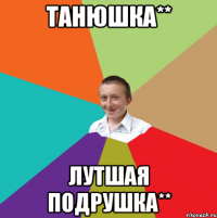 танюшка** лутшая подрушка**