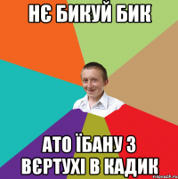 нє бикуй бик ато їбану з вєртухі в кадик