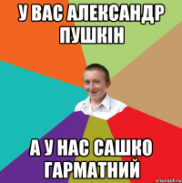 У вас александр пушкін а у нас сашко гарматний