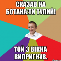 Сказав на ботана:ти тупий! Той з вікна випригнув.