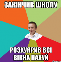 закінчив школу розхуярив всі вікна нахуй