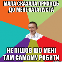 мала сказала приходь до мене хата пуста не пішов шо мені там самому робити