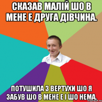 Сказав малій шо в мене е друга дівчина. Потушила з вертухи шо я забув шо в мене е і шо нема.