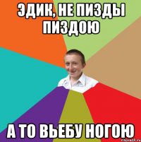 Эдик, не пизды пиздою а то вьебу ногою