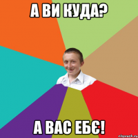 а ви куда? а вас ебє!