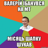 валерій їбанувся на мт місяць шапку шукав