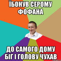 їбонув серому фофана до самого дому біг і голову чухав