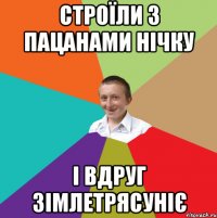 Строїли з пацанами нічку і вдруг зімлетрясуніє