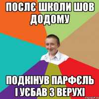 послє школи шов додому подкінув парфєль і уєбав з верухі