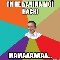 ти не бачіла мої наскі мамааааааа...