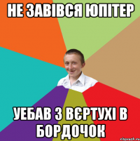 не завівся юпітер уебав з вєртухі в бордочок