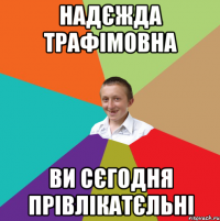 Надєжда Трафімовна Ви сєгодня прівлікатєльні