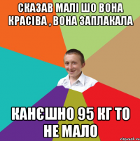 сказав малі шо вона красіва , вона заплакала канєшно 95 кг то не мало