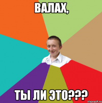 Валах, ты ли это???