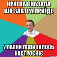 кругла сказала шо завтра приїде у папки повисилось настроєніє