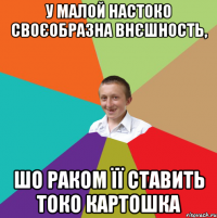 у малой настоко своєобразна внєшность, шо раком її ставить токо картошка