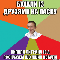 бухали із друзями на паску випили литру на 10 а росказуем шо ящик вєбали