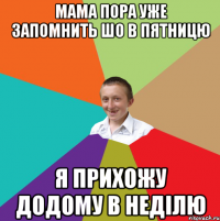 Мама пора уже запомнить шо в пятницю я прихожу додому в неділю