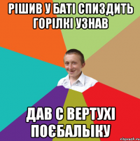 Рішив у баті спиздить горілкі узнав Дав с вертухі поєбальіку