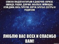 Список людей которым я доверяю: Нуриза, Аманда, Рашка, Дунчик, Акылбек, Мумущка, Атай,Диан, Кась,Туратик, Нурси, братья, сестры и родители Люблю вас всех и спасибо вам!